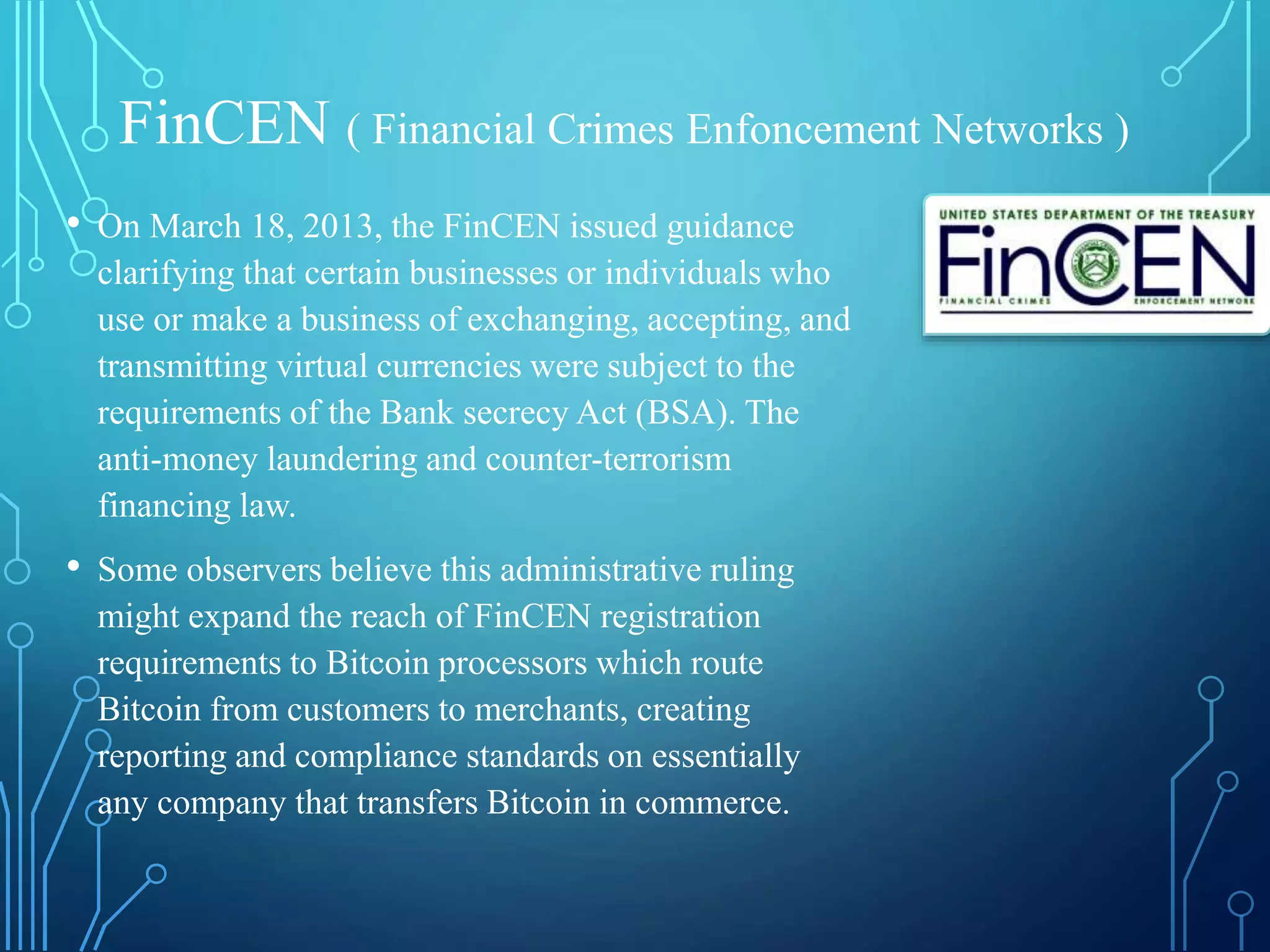 FinCEN ( Financial Crimes Enfoncement Networks )
• On March 18, 2013, the FinCEN issued guidance
clarifying that certain businesses or individuals who
use or make a business of exchanging, accepting, and
transmitting virtual currencies were subject to the
requirements of the Bank secrecy Act (BSA). The
anti-money laundering and counter-terrorism
financing law.
• Some observers believe this administrative ruling
might expand the reach of FinCEN registration
requirements to Bitcoin processors which route
Bitcoin from customers to merchants, creating
reporting and compliance standards on essentially
any company that transfers Bitcoin in commerce.
 