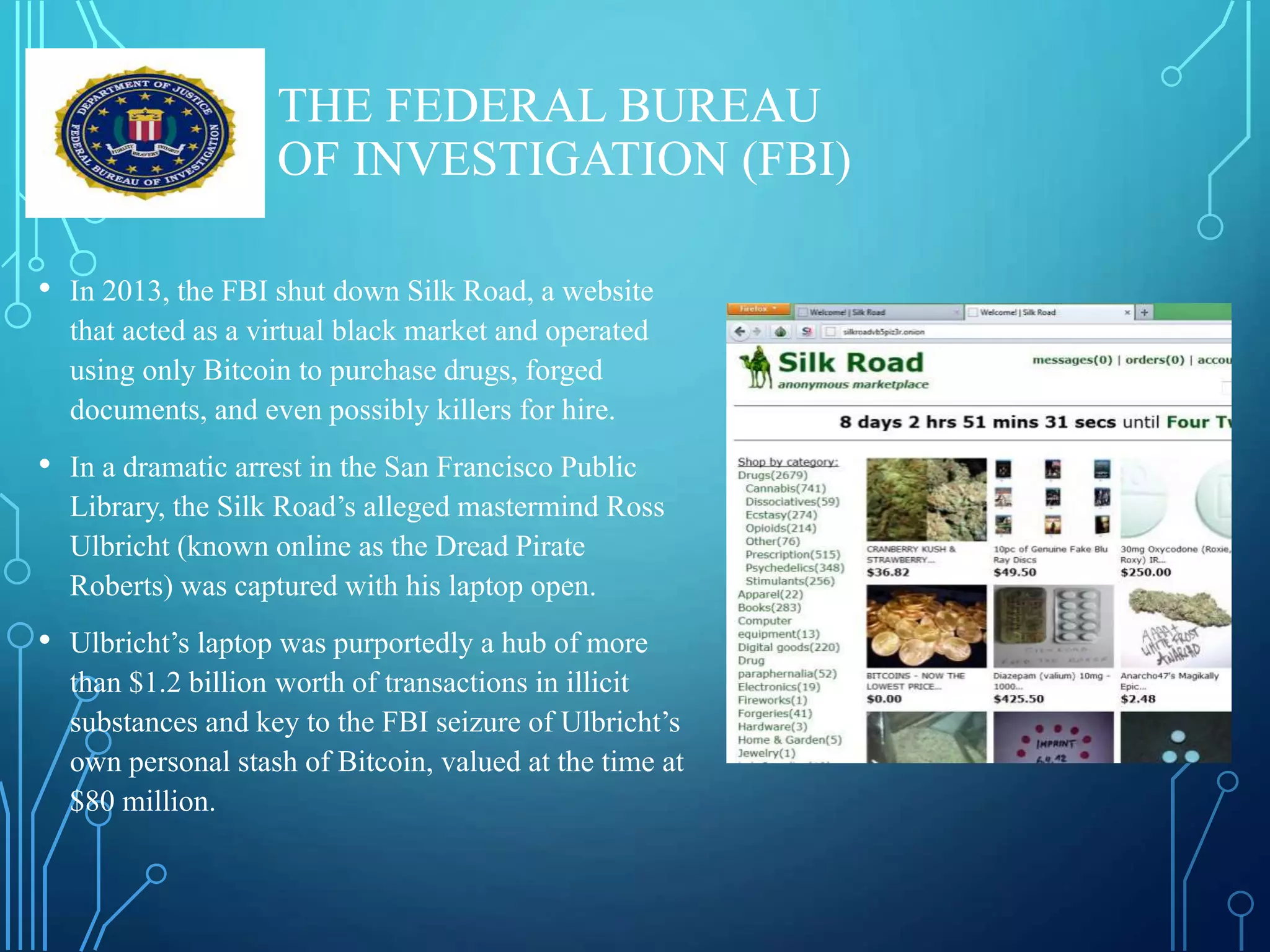 THE FEDERAL BUREAU
OF INVESTIGATION (FBI)
• In 2013, the FBI shut down Silk Road, a website
that acted as a virtual black market and operated
using only Bitcoin to purchase drugs, forged
documents, and even possibly killers for hire.
• In a dramatic arrest in the San Francisco Public
Library, the Silk Road’s alleged mastermind Ross
Ulbricht (known online as the Dread Pirate
Roberts) was captured with his laptop open.
• Ulbricht’s laptop was purportedly a hub of more
than $1.2 billion worth of transactions in illicit
substances and key to the FBI seizure of Ulbricht’s
own personal stash of Bitcoin, valued at the time at
$80 million.
 