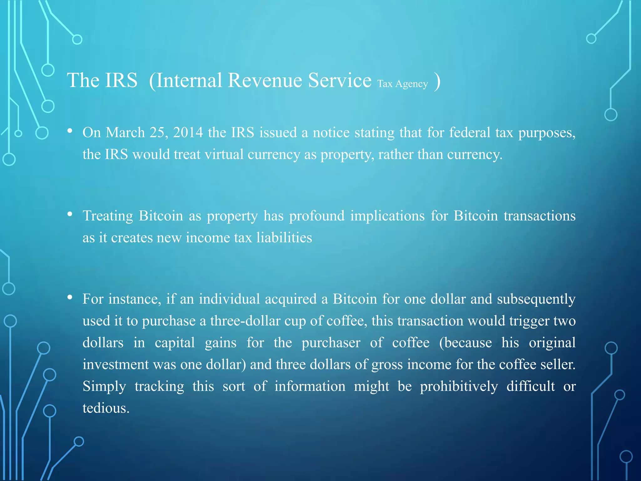The IRS (Internal Revenue Service Tax Agency )
• On March 25, 2014 the IRS issued a notice stating that for federal tax purposes,
the IRS would treat virtual currency as property, rather than currency.
• Treating Bitcoin as property has profound implications for Bitcoin transactions
as it creates new income tax liabilities
• For instance, if an individual acquired a Bitcoin for one dollar and subsequently
used it to purchase a three-dollar cup of coffee, this transaction would trigger two
dollars in capital gains for the purchaser of coffee (because his original
investment was one dollar) and three dollars of gross income for the coffee seller.
Simply tracking this sort of information might be prohibitively difficult or
tedious.
 