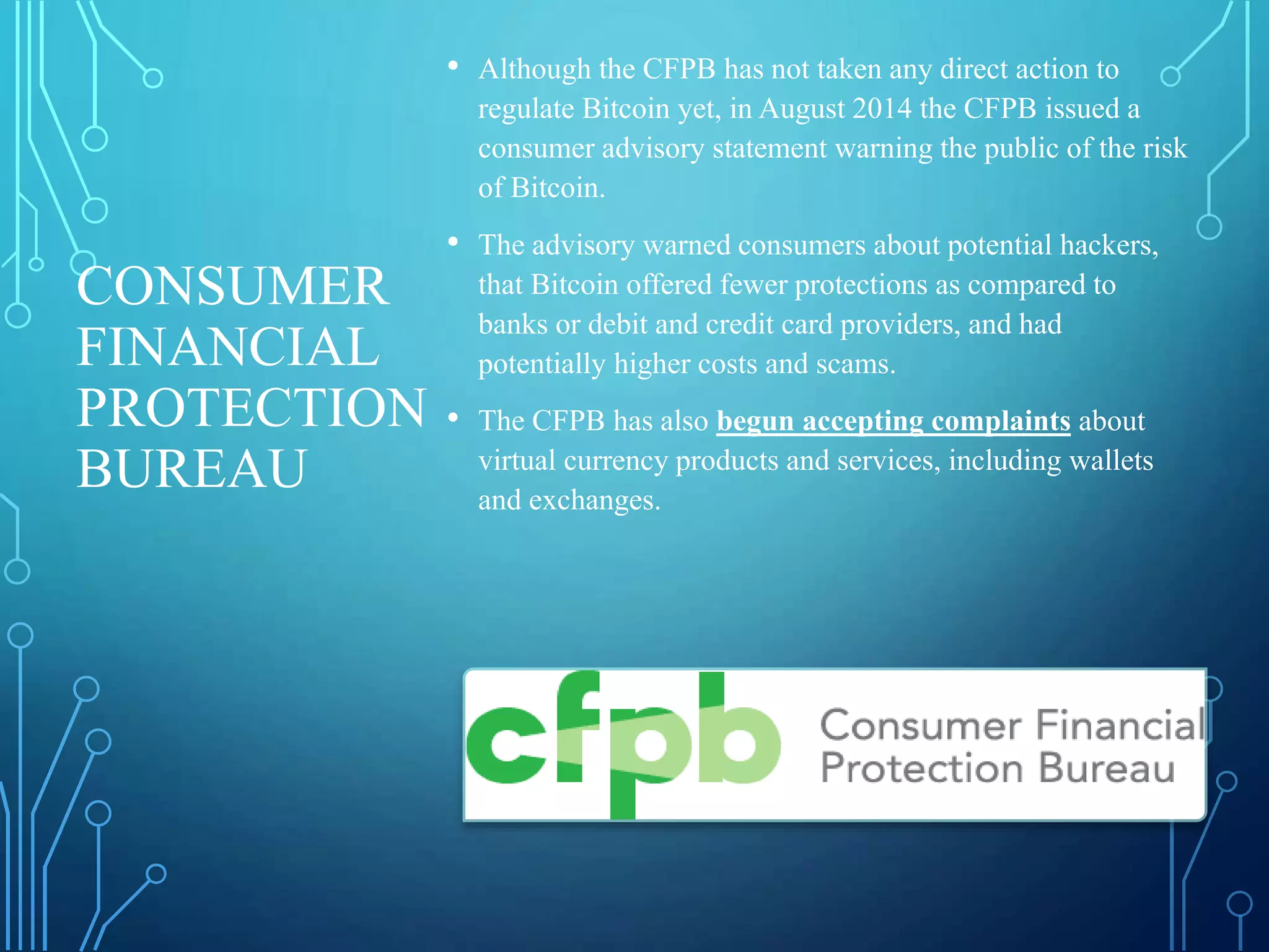 CONSUMER
FINANCIAL
PROTECTION
BUREAU
• Although the CFPB has not taken any direct action to
regulate Bitcoin yet, in August 2014 the CFPB issued a
consumer advisory statement warning the public of the risk
of Bitcoin.
• The advisory warned consumers about potential hackers,
that Bitcoin offered fewer protections as compared to
banks or debit and credit card providers, and had
potentially higher costs and scams.
• The CFPB has also begun accepting complaints about
virtual currency products and services, including wallets
and exchanges.
 