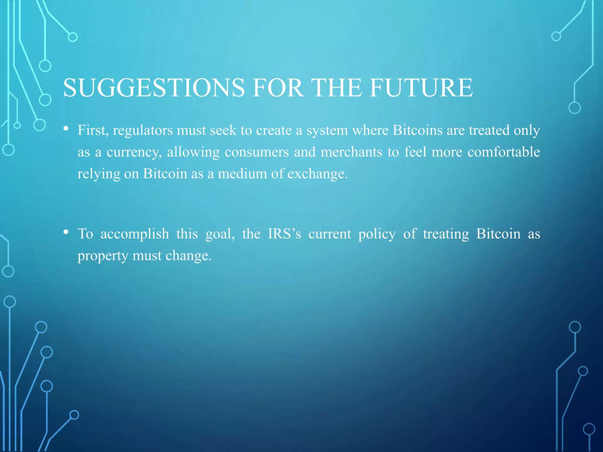 SUGGESTIONS FOR THE FUTURE
• First, regulators must seek to create a system where Bitcoins are treated only
as a currency, allowing consumers and merchants to feel more comfortable
relying on Bitcoin as a medium of exchange.
• To accomplish this goal, the IRS’s current policy of treating Bitcoin as
property must change.
 