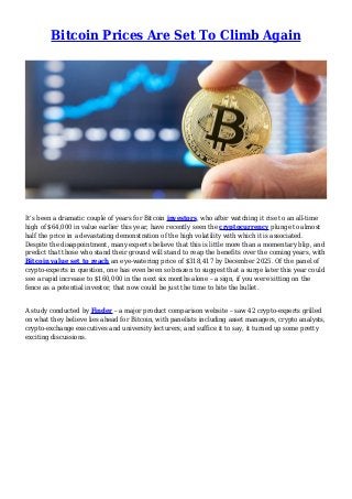 Bitcoin Prices Are Set To Climb Again
It’s been a dramatic couple of years for Bitcoin investors, who after watching it rise to an all-time
high of $64,000 in value earlier this year, have recently seen the cryptocurrency plunge to almost
half the price in a devastating demonstration of the high volatility with which it is associated.
Despite the disappointment, many experts believe that this is little more than a momentary blip, and
predict that those who stand their ground will stand to reap the benefits over the coming years, with
Bitcoin value set to reach an eye-watering price of $318,417 by December 2025. Of the panel of
crypto-experts in question, one has even been so brazen to suggest that a surge later this year could
see a rapid increase to $160,000 in the next six months alone – a sign, if you were sitting on the
fence as a potential investor, that now could be just the time to bite the bullet.
A study conducted by Finder – a major product comparison website – saw 42 crypto-experts grilled
on what they believe lies ahead for Bitcoin, with panelists including asset managers, crypto analysts,
crypto-exchange executives and university lecturers, and suffice it to say, it turned up some pretty
exciting discussions.
 