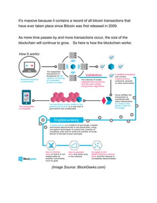 It’s massive because it contains a record of all bitcoin transactions that
have ever taken place since Bitcoin was first released in 2009.
As more time passes by and more transactions occur, the size of the
blockchain will continue to grow. So here is how the blockchain works:
(Image Source: BlockGeeks.com)
 