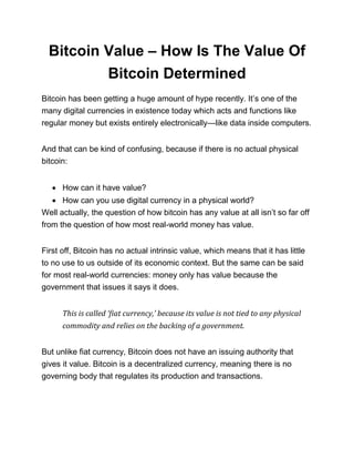 Bitcoin Value – How Is The Value Of
Bitcoin Determined
Bitcoin has been getting a huge amount of hype recently. It’s one of the
many digital currencies in existence today which acts and functions like
regular money but exists entirely electronically—like data inside computers.
And that can be kind of confusing, because if there is no actual physical
bitcoin:
• How can it have value?
• How can you use digital currency in a physical world?
Well actually, the question of how bitcoin has any value at all isn’t so far off
from the question of how most real-world money has value.
First off, Bitcoin has no actual intrinsic value, which means that it has little
to no use to us outside of its economic context. But the same can be said
for most real-world currencies: money only has value because the
government that issues it says it does.
This is called ‘fiat currency,’ because its value is not tied to any physical
commodity and relies on the backing of a government.
But unlike fiat currency, Bitcoin does not have an issuing authority that
gives it value. Bitcoin is a decentralized currency, meaning there is no
governing body that regulates its production and transactions.
 
