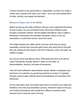 It doesn’t answer to any government or organization, so there isn’t really a
reason why it should have value, yet it does - and it can all be boiled down
to utility, scarcity, and supply and demand.
Bitcoin’s Value Lies In Its Utility
Before we discuss the utility of Bitcoin, first you must understand the basics
of how it works. You are connected to the community of Bitcoin users
through a computer network, and the ledgers that Bitcoin uses is called a
blockchain: transactions are compiled into blocks, which in turn are
connected in a chain-like manner, hence the name.
The ledger keepers are called miners, because what they are doing,
essentially, sounds very much like gold miners who work hard to find gold:
they are working for the reward in the form of bitcoins, which, like gold, are
limited in supply.
So now you know how Bitcoin works. What does that have to do with its
value? Everything, actually. Bitcoin’s value is in its utility: its
decentralization, security, and ease of transaction.
First, let’s look at Bitcoin’s decentralized system. Bitcoin is designed such
that there is no need for any governing authority to control it. It operates
through a peer-to-peer network where all transactions are recorded in the
blockchain.
On the most basic level, this would mean that it is not tied to any state and
therefore is the only truly borderless currency. What this means is that you
can conduct transactions with people from different countries easily
because you’re using the same currency.
 