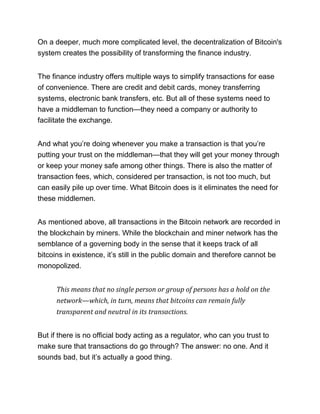 On a deeper, much more complicated level, the decentralization of Bitcoin's
system creates the possibility of transforming the finance industry.
The finance industry offers multiple ways to simplify transactions for ease
of convenience. There are credit and debit cards, money transferring
systems, electronic bank transfers, etc. But all of these systems need to
have a middleman to function—they need a company or authority to
facilitate the exchange.
And what you’re doing whenever you make a transaction is that you’re
putting your trust on the middleman—that they will get your money through
or keep your money safe among other things. There is also the matter of
transaction fees, which, considered per transaction, is not too much, but
can easily pile up over time. What Bitcoin does is it eliminates the need for
these middlemen.
As mentioned above, all transactions in the Bitcoin network are recorded in
the blockchain by miners. While the blockchain and miner network has the
semblance of a governing body in the sense that it keeps track of all
bitcoins in existence, it’s still in the public domain and therefore cannot be
monopolized.
This means that no single person or group of persons has a hold on the
network—which, in turn, means that bitcoins can remain fully
transparent and neutral in its transactions.
But if there is no official body acting as a regulator, who can you trust to
make sure that transactions do go through? The answer: no one. And it
sounds bad, but it’s actually a good thing.
 
