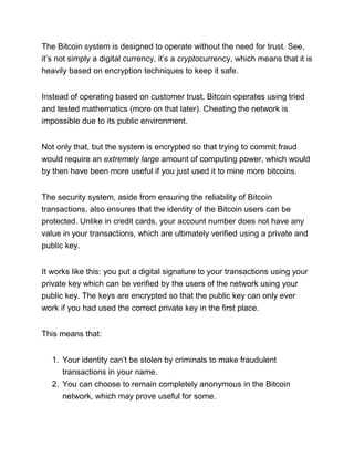 The Bitcoin system is designed to operate without the need for trust. See,
it’s not simply a digital currency, it’s a cryptocurrency, which means that it is
heavily based on encryption techniques to keep it safe.
Instead of operating based on customer trust, Bitcoin operates using tried
and tested mathematics (more on that later). Cheating the network is
impossible due to its public environment.
Not only that, but the system is encrypted so that trying to commit fraud
would require an extremely large amount of computing power, which would
by then have been more useful if you just used it to mine more bitcoins.
The security system, aside from ensuring the reliability of Bitcoin
transactions, also ensures that the identity of the Bitcoin users can be
protected. Unlike in credit cards, your account number does not have any
value in your transactions, which are ultimately verified using a private and
public key.
It works like this: you put a digital signature to your transactions using your
private key which can be verified by the users of the network using your
public key. The keys are encrypted so that the public key can only ever
work if you had used the correct private key in the first place.
This means that:
1. Your identity can’t be stolen by criminals to make fraudulent
transactions in your name.
2. You can choose to remain completely anonymous in the Bitcoin
network, which may prove useful for some.
 