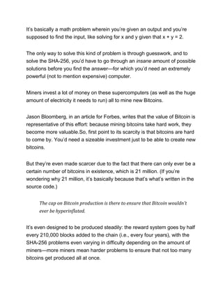 It’s basically a math problem wherein you’re given an output and you’re
supposed to find the input, like solving for x and y given that x + y = 2.
The only way to solve this kind of problem is through guesswork, and to
solve the SHA-256, you’d have to go through an insane amount of possible
solutions before you find the answer—for which you’d need an extremely
powerful (not to mention expensive) computer.
Miners invest a lot of money on these supercomputers (as well as the huge
amount of electricity it needs to run) all to mine new Bitcoins.
Jason Bloomberg, in an article for Forbes, writes that the value of Bitcoin is
representative of this effort: because mining bitcoins take hard work, they
become more valuable.So, first point to its scarcity is that bitcoins are hard
to come by. You’d need a sizeable investment just to be able to create new
bitcoins.
But they’re even made scarcer due to the fact that there can only ever be a
certain number of bitcoins in existence, which is 21 million. (If you’re
wondering why 21 million, it’s basically because that’s what’s written in the
source code.)
The cap on Bitcoin production is there to ensure that Bitcoin wouldn’t
ever be hyperinflated.
It’s even designed to be produced steadily: the reward system goes by half
every 210,000 blocks added to the chain (i.e., every four years), with the
SHA-256 problems even varying in difficulty depending on the amount of
miners—more miners mean harder problems to ensure that not too many
bitcoins get produced all at once.
 