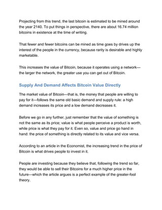 Projecting from this trend, the last bitcoin is estimated to be mined around
the year 2140. To put things in perspective, there are about 16.74 million
bitcoins in existence at the time of writing.
That fewer and fewer bitcoins can be mined as time goes by drives up the
interest of the people in the currency, because rarity is desirable and highly
marketable.
This increases the value of Bitcoin, because it operates using a network—
the larger the network, the greater use you can get out of Bitcoin.
Supply And Demand Affects Bitcoin Value Directly
The market value of Bitcoin—that is, the money that people are willing to
pay for it—follows the same old basic demand and supply rule: a high
demand increases its price and a low demand decreases it.
Before we go in any further, just remember that the value of something is
not the same as its price; value is what people perceive a product is worth,
while price is what they pay for it. Even so, value and price go hand in
hand: the price of something is directly related to its value and vice versa.
According to an article in the Economist, the increasing trend in the price of
Bitcoin is what drives people to invest in it.
People are investing because they believe that, following the trend so far,
they would be able to sell their Bitcoins for a much higher price in the
future—which the article argues is a perfect example of the greater-fool
theory.
 