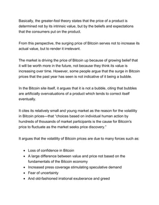 Basically, the greater-fool theory states that the price of a product is
determined not by its intrinsic value, but by the beliefs and expectations
that the consumers put on the product.
From this perspective, the surging price of Bitcoin serves not to increase its
actual value, but to render it irrelevant.
The market is driving the price of Bitcoin up because of growing belief that
it will be worth more in the future, not because they think its value is
increasing over time. However, some people argue that the surge in Bitcoin
prices that the past year has seen is not indicative of it being a bubble.
In the Bitcoin site itself, it argues that it is not a bubble, citing that bubbles
are artificially overvaluations of a product which tends to correct itself
eventually.
It cites its relatively small and young market as the reason for the volatility
in Bitcoin prices—that “choices based on individual human action by
hundreds of thousands of market participants is the cause for Bitcoin's
price to fluctuate as the market seeks price discovery.”
It argues that the volatility of Bitcoin prices are due to many forces such as:
• Loss of confidence in Bitcoin
• A large difference between value and price not based on the
fundamentals of the Bitcoin economy
• Increased press coverage stimulating speculative demand
• Fear of uncertainty
• And old-fashioned irrational exuberance and greed
 