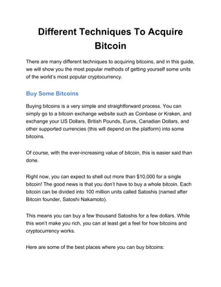 Different Techniques To Acquire
Bitcoin
There are many different techniques to acquiring bitcoins, and in this guide,
we will show you the most popular methods of getting yourself some units
of the world’s most popular cryptocurrency.
Buy Some Bitcoins
Buying bitcoins is a very simple and straightforward process. You can
simply go to a bitcoin exchange website such as Coinbase or Kraken, and
exchange your US Dollars, British Pounds, Euros, Canadian Dollars, and
other supported currencies (this will depend on the platform) into some
bitcoins.
Of course, with the ever-increasing value of bitcoin, this is easier said than
done.
Right now, you can expect to shell out more than $10,000 for a single
bitcoin! The good news is that you don’t have to buy a whole bitcoin. Each
bitcoin can be divided into 100 million units called Satoshis (named after
Bitcoin founder, Satoshi Nakamoto).
This means you can buy a few thousand Satoshis for a few dollars. While
this won’t make you rich, you can at least get a feel for how bitcoins and
cryptocurrency works.
Here are some of the best places where you can buy bitcoins:
 