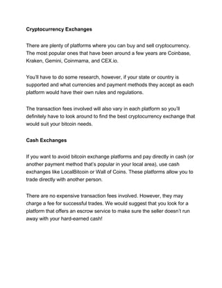 Cryptocurrency Exchanges
There are plenty of platforms where you can buy and sell cryptocurrency.
The most popular ones that have been around a few years are Coinbase,
Kraken, Gemini, Coinmama, and CEX.io.
You’ll have to do some research, however, if your state or country is
supported and what currencies and payment methods they accept as each
platform would have their own rules and regulations.
The transaction fees involved will also vary in each platform so you’ll
definitely have to look around to find the best cryptocurrency exchange that
would suit your bitcoin needs.
Cash Exchanges
If you want to avoid bitcoin exchange platforms and pay directly in cash (or
another payment method that’s popular in your local area), use cash
exchanges like LocalBitcoin or Wall of Coins. These platforms allow you to
trade directly with another person.
There are no expensive transaction fees involved. However, they may
charge a fee for successful trades. We would suggest that you look for a
platform that offers an escrow service to make sure the seller doesn’t run
away with your hard-earned cash!
 
