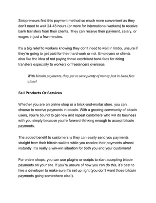 Solopreneurs find this payment method so much more convenient as they
don’t need to wait 24-48 hours (or more for international workers) to receive
bank transfers from their clients. They can receive their payment, salary, or
wages in just a few minutes.
It’s a big relief to workers knowing they don’t need to wait in limbo, unsure if
they’re going to get paid for their hard work or not. Employers or clients
also like the idea of not paying those exorbitant bank fees for doing
transfers especially to workers or freelancers overseas.
With bitcoin payments, they get to save plenty of money just in bank fees
alone!
Sell Products Or Services
Whether you are an online shop or a brick-and-mortar store, you can
choose to receive payments in bitcoin. With a growing community of bitcoin
users, you’re bound to get new and repeat customers who will do business
with you simply because you’re forward-thinking enough to accept bitcoin
payments.
The added benefit to customers is they can easily send you payments
straight from their bitcoin wallets while you receive their payments almost
instantly. It’s really a win-win situation for both you and your customers!
For online shops, you can use plugins or scripts to start accepting bitcoin
payments on your site. If you’re unsure of how you can do this, it’s best to
hire a developer to make sure it’s set up right (you don’t want those bitcoin
payments going somewhere else!).
 