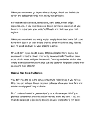 When your customers go to your checkout page, they’ll see the bitcoin
option and select that if they want to pay using bitcoins.
For local shops like hotels, restaurants, bars, cafes, flower shops,
groceries, etc., if you want to receive bitcoin payments in person, all you
have to do is just print your wallet’s QR code and pin it near your cash
register.
When your customers are ready to pay, simply direct them to the QR code,
have them scan it on their mobile phones, enter the amount they need to
pay, hit Send, and wait for your bitcoins to arrive.
Oh, and don’t forget to add a giant ‘Bitcoin Accepted Here’ sign at the
entrance to invite the bitcoin community to come inside! To attract even
more bitcoin users, add your business to Coinmap and other similar sites
where the bitcoin community hangs out and searches for places where they
can spend their bitcoins!
Receive Tips From Customers
You don’t need to be in the service industry to receive tips. If you have a
blog, you can set up a bitcoin payment gateway where your loyal fans and
readers can tip you if they so desire.
Don’t underestimate the generosity of your audience especially if you
produce content that provides a lot of value to them. Try it out – you just
might be surprised to see some bitcoins on your wallet after a few days!
 