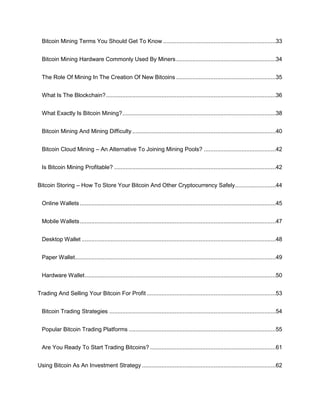 Bitcoin Mining Terms You Should Get To Know .....................................................................33
Bitcoin Mining Hardware Commonly Used By Miners.............................................................34
The Role Of Mining In The Creation Of New Bitcoins .............................................................35
What Is The Blockchain?........................................................................................................36
What Exactly Is Bitcoin Mining?..............................................................................................38
Bitcoin Mining And Mining Difficulty........................................................................................40
Bitcoin Cloud Mining – An Alternative To Joining Mining Pools? ............................................42
Is Bitcoin Mining Profitable? ...................................................................................................42
Bitcoin Storing – How To Store Your Bitcoin And Other Cryptocurrency Safely.........................44
Online Wallets ........................................................................................................................45
Mobile Wallets........................................................................................................................47
Desktop Wallet .......................................................................................................................48
Paper Wallet...........................................................................................................................49
Hardware Wallet.....................................................................................................................50
Trading And Selling Your Bitcoin For Profit ...............................................................................53
Bitcoin Trading Strategies ......................................................................................................54
Popular Bitcoin Trading Platforms ..........................................................................................55
Are You Ready To Start Trading Bitcoins? .............................................................................61
Using Bitcoin As An Investment Strategy ..................................................................................62
 