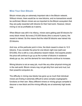 Mine Your Own Bitcoin
Bitcoin miners play an extremely important role in the Bitcoin network.
Without miners, there would be no new bitcoins, and no transactions would
be confirmed. Bitcoin miners are so important to the Bitcoin ecosystem that
they are justly rewarded with bitcoins for their hard work. However, bitcoin
mining is not as profitable as it seems.
When Bitcoin was still in its infancy, miners were getting paid 50 bitcoins for
every block mined. But every 210,000 blocks (this is around 4 years), the
reward is halved. So this means that the initial 50 bitcoins was halved into
25 bitcoins.
And now, at this particular point in time, the block reward is down to 12.5
bitcoins. If you consider the price for one bitcoin right now (well over
$10,000), this is still is a very attractive reward indeed. And experts predict
the price will continue to go up as the number of bitcoins in existence
slowly go up, too, and the demand for more bitcoins continue to increase.
Mining bitcoins is not an easy job, much like any other physical mining job
in the real world. Bitcoin miners may not get dirty from soot and mud, but
their powerful computers do.
The difficulty in mining new blocks has gone up so much that individual
miners are finding it extremely difficult to solve complex cryptographic
functions on their own. Many different miners or mining groups compete to
discover a new block and the mining difficulty are at extremely high levels
now.
 