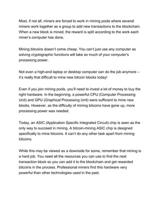 Most, if not all, miners are forced to work in mining pools where several
miners work together as a group to add new transactions to the blockchain.
When a new block is mined, the reward is split according to the work each
miner’s computer has done.
Mining bitcoins doesn’t come cheap. You can’t just use any computer as
solving cryptographic functions will take so much of your computer’s
processing power.
Not even a high-end laptop or desktop computer can do the job anymore –
it’s really that difficult to mine new bitcoin blocks today!
Even if you join mining pools, you’ll need to invest a lot of money to buy the
right hardware. In the beginning, a powerful CPU (Computer Processing
Unit) and GPU (Graphical Processing Unit) were sufficient to mine new
blocks. However, as the difficulty of mining bitcoins have gone up, more
processing power was needed.
Today, an ASIC (Application Specific Integrated Circuit) chip is seen as the
only way to succeed in mining. A bitcoin-mining ASIC chip is designed
specifically to mine bitcoins. It can’t do any other task apart from mining
bitcoins.
While this may be viewed as a downside for some, remember that mining is
a hard job. You need all the resources you can use to find the next
transaction block so you can add it to the blockchain and get rewarded
bitcoins in the process. Professional miners find this hardware very
powerful than other technologies used in the past.
 