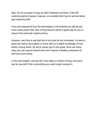 Also, it’s not as power hungry as other hardware out there. It will still
consume plenty of power, however, so consider that if you’re worried about
your electricity bills.
If you are prepared to buy the technology to mine bitcoins as well as pay
more costly power bills, then mining bitcoins will be a great way for you to
acquire this particular cryptocurrency.
However, we’d like to say that this is not a job for the uninitiated. It’s best to
leave this task to the experts or those with an in-depth knowledge of how
bitcoin mining works. As we’ve shown you in this guide, there are many
ways you can acquire bitcoins that don’t require a healthy investment of
both time and money.
In the next chapter, we’ll go into more detail on bitcoin mining, and you’ll
see for yourself if this is something you want to get involved in.
 