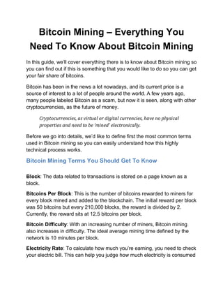 Bitcoin Mining – Everything You
Need To Know About Bitcoin Mining
In this guide, we’ll cover everything there is to know about Bitcoin mining so
you can find out if this is something that you would like to do so you can get
your fair share of bitcoins.
Bitcoin has been in the news a lot nowadays, and its current price is a
source of interest to a lot of people around the world. A few years ago,
many people labeled Bitcoin as a scam, but now it is seen, along with other
cryptocurrencies, as the future of money.
Cryptocurrencies, as virtual or digital currencies, have no physical
properties and need to be ‘mined’ electronically.
Before we go into details, we’d like to define first the most common terms
used in Bitcoin mining so you can easily understand how this highly
technical process works.
Bitcoin Mining Terms You Should Get To Know
Block: The data related to transactions is stored on a page known as a
block.
Bitcoins Per Block: This is the number of bitcoins rewarded to miners for
every block mined and added to the blockchain. The initial reward per block
was 50 bitcoins but every 210,000 blocks, the reward is divided by 2.
Currently, the reward sits at 12.5 bitcoins per block.
Bitcoin Difficulty: With an increasing number of miners, Bitcoin mining
also increases in difficulty. The ideal average mining time defined by the
network is 10 minutes per block.
Electricity Rate: To calculate how much you’re earning, you need to check
your electric bill. This can help you judge how much electricity is consumed
 