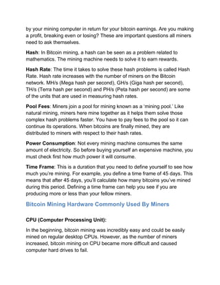 by your mining computer in return for your bitcoin earnings. Are you making
a profit, breaking even or losing? These are important questions all miners
need to ask themselves.
Hash: In Bitcoin mining, a hash can be seen as a problem related to
mathematics. The mining machine needs to solve it to earn rewards.
Hash Rate: The time it takes to solve these hash problems is called Hash
Rate. Hash rate increases with the number of miners on the Bitcoin
network. MH/s (Mega hash per second), GH/s (Giga hash per second),
TH/s (Terra hash per second) and PH/s (Peta hash per second) are some
of the units that are used in measuring hash rates.
Pool Fees: Miners join a pool for mining known as a ‘mining pool.’ Like
natural mining, miners here mine together as it helps them solve those
complex hash problems faster. You have to pay fees to the pool so it can
continue its operations. When bitcoins are finally mined, they are
distributed to miners with respect to their hash rates.
Power Consumption: Not every mining machine consumes the same
amount of electricity. So before buying yourself an expensive machine, you
must check first how much power it will consume.
Time Frame: This is a duration that you need to define yourself to see how
much you’re mining. For example, you define a time frame of 45 days. This
means that after 45 days, you’ll calculate how many bitcoins you’ve mined
during this period. Defining a time frame can help you see if you are
producing more or less than your fellow miners.
Bitcoin Mining Hardware Commonly Used By Miners
CPU (Computer Processing Unit):
In the beginning, bitcoin mining was incredibly easy and could be easily
mined on regular desktop CPUs. However, as the number of miners
increased, bitcoin mining on CPU became more difficult and caused
computer hard drives to fail.
 