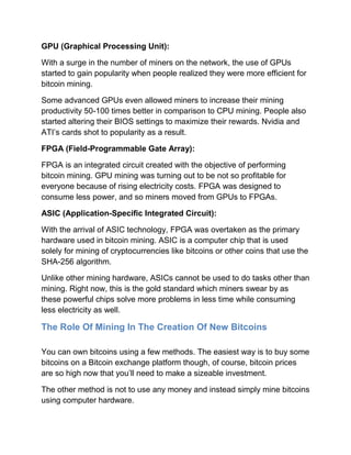 GPU (Graphical Processing Unit):
With a surge in the number of miners on the network, the use of GPUs
started to gain popularity when people realized they were more efficient for
bitcoin mining.
Some advanced GPUs even allowed miners to increase their mining
productivity 50-100 times better in comparison to CPU mining. People also
started altering their BIOS settings to maximize their rewards. Nvidia and
ATI’s cards shot to popularity as a result.
FPGA (Field-Programmable Gate Array):
FPGA is an integrated circuit created with the objective of performing
bitcoin mining. GPU mining was turning out to be not so profitable for
everyone because of rising electricity costs. FPGA was designed to
consume less power, and so miners moved from GPUs to FPGAs.
ASIC (Application-Specific Integrated Circuit):
With the arrival of ASIC technology, FPGA was overtaken as the primary
hardware used in bitcoin mining. ASIC is a computer chip that is used
solely for mining of cryptocurrencies like bitcoins or other coins that use the
SHA-256 algorithm.
Unlike other mining hardware, ASICs cannot be used to do tasks other than
mining. Right now, this is the gold standard which miners swear by as
these powerful chips solve more problems in less time while consuming
less electricity as well.
The Role Of Mining In The Creation Of New Bitcoins
You can own bitcoins using a few methods. The easiest way is to buy some
bitcoins on a Bitcoin exchange platform though, of course, bitcoin prices
are so high now that you’ll need to make a sizeable investment.
The other method is not to use any money and instead simply mine bitcoins
using computer hardware.
 