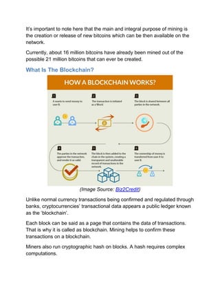 It’s important to note here that the main and integral purpose of mining is
the creation or release of new bitcoins which can be then available on the
network.
Currently, about 16 million bitcoins have already been mined out of the
possible 21 million bitcoins that can ever be created.
What Is The Blockchain?
(Image Source: Biz2Credit)
Unlike normal currency transactions being confirmed and regulated through
banks, cryptocurrencies’ transactional data appears a public ledger known
as the ‘blockchain’.
Each block can be said as a page that contains the data of transactions.
That is why it is called as blockchain. Mining helps to confirm these
transactions on a blockchain.
Miners also run cryptographic hash on blocks. A hash requires complex
computations.
 