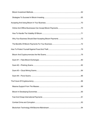 Bitcoin Investment Methods....................................................................................................62
Strategies To Succeed In Bitcoin Investing.............................................................................65
Accepting And Using Bitcoin In Your Business..........................................................................70
Online And Offline Businesses Can Accept Bitcoin Payments................................................70
How To Handle The Volatility Of Bitcoin .................................................................................71
Why Your Business Should Start Accepting Bitcoin Payments ...............................................72
The Benefits Of Bitcoin Payments For Your Business ............................................................72
How To Protect Yourself Against Fraud And Theft....................................................................79
Bitcoin And Cryptocurrencies Are Not Scams.........................................................................79
Scam #1 – Fake Bitcoin Exchanges .......................................................................................80
Scam #2 – Phishing Scams....................................................................................................82
Scam #3 – Cloud Mining Scams.............................................................................................84
Scam #4 – Ponzi Scams ........................................................................................................86
The Future Of Cryptocurrency...................................................................................................88
Massive Support From The Masses .......................................................................................89
Bitcoin In Developing Economies ...........................................................................................90
Fast And Cheap International Payments ................................................................................91
Combat Crime and Corruption................................................................................................93
Blockchain Technology Will Become Mainstream...................................................................94
 