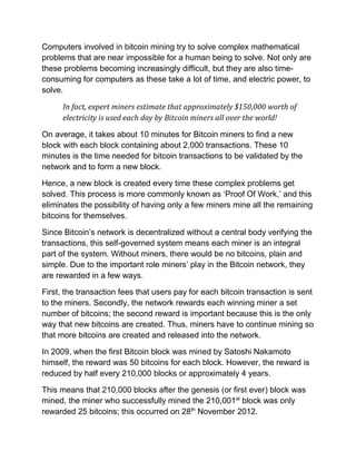 Computers involved in bitcoin mining try to solve complex mathematical
problems that are near impossible for a human being to solve. Not only are
these problems becoming increasingly difficult, but they are also time-
consuming for computers as these take a lot of time, and electric power, to
solve.
In fact, expert miners estimate that approximately $150,000 worth of
electricity is used each day by Bitcoin miners all over the world!
On average, it takes about 10 minutes for Bitcoin miners to find a new
block with each block containing about 2,000 transactions. These 10
minutes is the time needed for bitcoin transactions to be validated by the
network and to form a new block.
Hence, a new block is created every time these complex problems get
solved. This process is more commonly known as ‘Proof Of Work,’ and this
eliminates the possibility of having only a few miners mine all the remaining
bitcoins for themselves.
Since Bitcoin’s network is decentralized without a central body verifying the
transactions, this self-governed system means each miner is an integral
part of the system. Without miners, there would be no bitcoins, plain and
simple. Due to the important role miners’ play in the Bitcoin network, they
are rewarded in a few ways.
First, the transaction fees that users pay for each bitcoin transaction is sent
to the miners. Secondly, the network rewards each winning miner a set
number of bitcoins; the second reward is important because this is the only
way that new bitcoins are created. Thus, miners have to continue mining so
that more bitcoins are created and released into the network.
In 2009, when the first Bitcoin block was mined by Satoshi Nakamoto
himself, the reward was 50 bitcoins for each block. However, the reward is
reduced by half every 210,000 blocks or approximately 4 years.
This means that 210,000 blocks after the genesis (or first ever) block was
mined, the miner who successfully mined the 210,001st
block was only
rewarded 25 bitcoins; this occurred on 28th
November 2012.
 