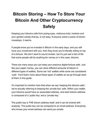 Bitcoin Storing – How To Store Your
Bitcoin And Other Cryptocurrency
Safely
Keeping your bitcoins safe from prying eyes, malicious bots, hackers and
your garden-variety thieves, is not easy. Everyone wants a piece of bitcoin
nowadays, it seems.
If people know you’ve invested in Bitcoin in the early days, and you still
have your investment with you, then they know you’re literally sitting on top
of a fortune. We don’t want to sound sinister, but it’s just sad a fact of life
that some people will do anything for money or in this case, bitcoins.
There are many ways you can keep your precious digital fortune safe. Just
like your paper money, you can store different amounts of bitcoin in
different types of wallets. Some are ‘hot’ wallets while some are considered
‘cold.’ You’ll learn more about these types of wallets as we go through each
of them in this guide.
It’s important to mention here that when we say ‘keeping the bitcoins safe,’
we’re actually referring to keeping the ‘private key’ safe. Within your wallet,
your bitcoins would have an associated address, and each bitcoin address
is composed of a ‘public key’ and a ‘private key.’
The public key is THE bitcoin address itself, and it can be shared with
anybody. The public key can be compared to an email address. Everybody
who knows your email address can send you emails.
 