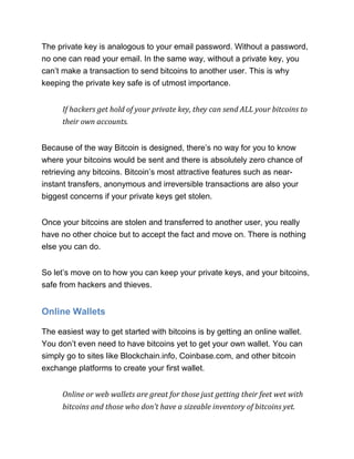 The private key is analogous to your email password. Without a password,
no one can read your email. In the same way, without a private key, you
can’t make a transaction to send bitcoins to another user. This is why
keeping the private key safe is of utmost importance.
If hackers get hold of your private key, they can send ALL your bitcoins to
their own accounts.
Because of the way Bitcoin is designed, there’s no way for you to know
where your bitcoins would be sent and there is absolutely zero chance of
retrieving any bitcoins. Bitcoin’s most attractive features such as near-
instant transfers, anonymous and irreversible transactions are also your
biggest concerns if your private keys get stolen.
Once your bitcoins are stolen and transferred to another user, you really
have no other choice but to accept the fact and move on. There is nothing
else you can do.
So let’s move on to how you can keep your private keys, and your bitcoins,
safe from hackers and thieves.
Online Wallets
The easiest way to get started with bitcoins is by getting an online wallet.
You don’t even need to have bitcoins yet to get your own wallet. You can
simply go to sites like Blockchain.info, Coinbase.com, and other bitcoin
exchange platforms to create your first wallet.
Online or web wallets are great for those just getting their feet wet with
bitcoins and those who don’t have a sizeable inventory of bitcoins yet.
 