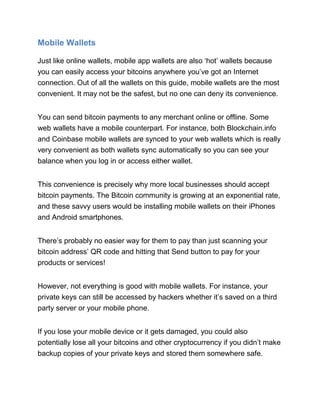 Mobile Wallets
Just like online wallets, mobile app wallets are also ‘hot’ wallets because
you can easily access your bitcoins anywhere you’ve got an Internet
connection. Out of all the wallets on this guide, mobile wallets are the most
convenient. It may not be the safest, but no one can deny its convenience.
You can send bitcoin payments to any merchant online or offline. Some
web wallets have a mobile counterpart. For instance, both Blockchain.info
and Coinbase mobile wallets are synced to your web wallets which is really
very convenient as both wallets sync automatically so you can see your
balance when you log in or access either wallet.
This convenience is precisely why more local businesses should accept
bitcoin payments. The Bitcoin community is growing at an exponential rate,
and these savvy users would be installing mobile wallets on their iPhones
and Android smartphones.
There’s probably no easier way for them to pay than just scanning your
bitcoin address’ QR code and hitting that Send button to pay for your
products or services!
However, not everything is good with mobile wallets. For instance, your
private keys can still be accessed by hackers whether it’s saved on a third
party server or your mobile phone.
If you lose your mobile device or it gets damaged, you could also
potentially lose all your bitcoins and other cryptocurrency if you didn’t make
backup copies of your private keys and stored them somewhere safe.
 