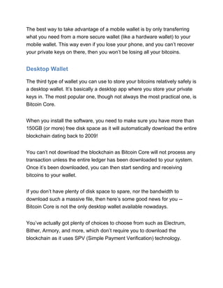 The best way to take advantage of a mobile wallet is by only transferring
what you need from a more secure wallet (like a hardware wallet) to your
mobile wallet. This way even if you lose your phone, and you can’t recover
your private keys on there, then you won’t be losing all your bitcoins.
Desktop Wallet
The third type of wallet you can use to store your bitcoins relatively safely is
a desktop wallet. It’s basically a desktop app where you store your private
keys in. The most popular one, though not always the most practical one, is
Bitcoin Core.
When you install the software, you need to make sure you have more than
150GB (or more) free disk space as it will automatically download the entire
blockchain dating back to 2009!
You can’t not download the blockchain as Bitcoin Core will not process any
transaction unless the entire ledger has been downloaded to your system.
Once it’s been downloaded, you can then start sending and receiving
bitcoins to your wallet.
If you don’t have plenty of disk space to spare, nor the bandwidth to
download such a massive file, then here’s some good news for you --
Bitcoin Core is not the only desktop wallet available nowadays.
You’ve actually got plenty of choices to choose from such as Electrum,
Bither, Armory, and more, which don’t require you to download the
blockchain as it uses SPV (Simple Payment Verification) technology.
 