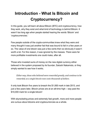 Introduction - What Is Bitcoin and
Cryptocurrency?
In this guide, you will learn all about Bitcoin (BTC) and cryptocurrency, how
they work, why they exist and what kind of technology is behind Bitcoin. It
wasn’t too long ago when people started hearing the words ‘Bitcoin’ and
‘cryptocurrencies.’
Few people outside of the crypto-communities knew what they were and
many thought it was just another fad that was bound to fail in a few years or
so. The value of one bitcoin was just a few cents then so obviously it wasn’t
worth a lot. For this reason, it was ignored by the masses. There were far
more profitable investments one could make, after all.
Those who invested sums of money on the new digital currency either
believed in the system proposed by its founder, Satoshi Nakamoto, or they
simply wanted to see how it works.
Either way, those who believed were rewarded greatly, and continue to be
rewarded, as a single bitcoin now costs thousands of dollars.
It only took Bitcoin five years to breach the $1,000 mark in late 2013, and
just a few years later, Bitcoin prices are at an all-time high – way past the
$10,000 mark for a single bitcoin!
With skyrocketing prices and extremely fast growth, more and more people
are curious about bitcoins and cryptocurrencies as a whole.
 