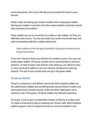 unsecured places, then you’re literally giving someone the keys to your
fortune!
Water is also something you should consider when using paper wallets.
Storing your wallets in zip locks and other water resistant containers should
help overcome this problem.
Paper wallets are not as convenient as mobile or web wallets, but they are
definitely more secure. You can print both your public and private keys and
hide it somewhere safe like a safety deposit box.
Paper wallets are the best type of wallet for storing your private keys for
long periods of time.
If you don’t intend to touch your bitcoins for months or years, then you can
create paper wallets. Of course, just like we’ve recommended in previous
sections, it’s best to keep a few bitcoins (only what you can afford to lose)
in more convenient wallets so you can continue sending and receiving
bitcoins. The rest of your private keys can go in the paper wallet.
Hardware Wallet
There’s a consensus in the Bitcoin community that hardware wallets are
the safest bitcoin wallets and something every serious Bitcoin investor and
enthusiast should consider buying. Unlike the other wallet types we’ve
covered so far in this guide, hardware wallets are relatively expensive.
Of course, if you’ve got a considerable number of bitcoins to protect, then
it’s really a small price to pay for keeping your fortune safe. Most hardware
wallets support a host of cryptocurrencies so if you’ve invested in non-
 