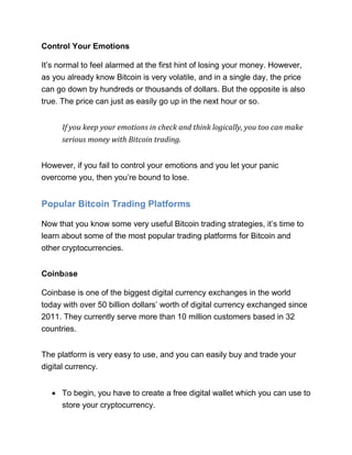 Control Your Emotions
It’s normal to feel alarmed at the first hint of losing your money. However,
as you already know Bitcoin is very volatile, and in a single day, the price
can go down by hundreds or thousands of dollars. But the opposite is also
true. The price can just as easily go up in the next hour or so.
If you keep your emotions in check and think logically, you too can make
serious money with Bitcoin trading.
However, if you fail to control your emotions and you let your panic
overcome you, then you’re bound to lose.
Popular Bitcoin Trading Platforms
Now that you know some very useful Bitcoin trading strategies, it’s time to
learn about some of the most popular trading platforms for Bitcoin and
other cryptocurrencies.
Coinbase
Coinbase is one of the biggest digital currency exchanges in the world
today with over 50 billion dollars’ worth of digital currency exchanged since
2011. They currently serve more than 10 million customers based in 32
countries.
The platform is very easy to use, and you can easily buy and trade your
digital currency.
• To begin, you have to create a free digital wallet which you can use to
store your cryptocurrency.
 