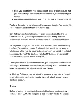 • Next, you need to link your bank account, credit or debit card, so that
you can exchange your local currency into the cryptocurrency of your
choice.
• Once your account is set up and funded, it’s time to buy some crypto.
You have the option to buy bitcoins, ethereum, and litecoin. You can do this
either on their website or their handy mobile app.
Now that you’ve got some bitcoins, you can choose to start trading on
Coinbase’s GDAX (Global Digital Asset Exchange) trading platform
although this is geared towards more advanced and experienced traders.
For beginners though, it’s best to stick to Coinbase’s more newbie-friendly
interface. The good thing about Coinbase is that your digital currency is
fully insured while your fiat currency (local currency) are stored in custodial
bank accounts. The USD Coinbase wallets of US citizens are covered by
FDIC insurance, up to a maximum of $250,000.
To sell your bitcoins, ethereum or litecoins, you simply need to indicate the
amount you want to sell and the wallet you’re selling from. Then select the
linked bank account you wish to deposit your cash to.
At this time, Coinbase does not allow the proceeds of your sale to be sent
to a credit or debit card, so it’s important you link a bank account to your
Coinbase account.
Kraken
Kraken is one of the most trusted names in bitcoin and cryptocurrency
exchange since 2011. The company is also considered to be the largest
 