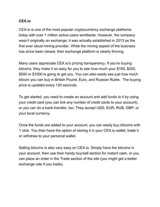CEX.io
CEX.io is one of the most popular cryptocurrency exchange platforms
today with over 1 million active users worldwide. However, the company
wasn’t originally an exchange; it was actually established in 2013 as the
first ever cloud mining provider. While the mining aspect of the business
has since been closed, their exchange platform is clearly thriving.
Many users appreciate CEX.io’s pricing transparency. If you’re buying
bitcoins, they make it so easy for you to see how much your $100, $200,
$500 or $1000 is going to get you. You can also easily see just how much
bitcoin you can buy in British Pound, Euro, and Russian Ruble. The buying
price is updated every 120 seconds.
To get started, you need to create an account and add funds to it by using
your credit card (you can link any number of credit cards to your account),
or you can do a bank transfer, too. They accept USD, EUR, RUB, GBP, or
your local currency.
Once the funds are added to your account, you can easily buy bitcoins with
1 click. You then have the option of storing it in your CEX.io wallet, trade it
or withdraw to your personal wallet.
Selling bitcoins is also very easy on CEX.io. Simply have the bitcoins in
your account, then use their handy buy/sell section for instant cash, or you
can place an order in the Trade section of the site (you might get a better
exchange rate if you trade).
 