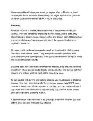You can quickly withdraw your earnings to your Visa or Mastercard and
receive your funds instantly. Alternatively, for larger transactions, you can
withdraw via bank transfer or SEPA if you’re in Europe.
Bitstamp
Founded in 2011 in the UK, Bitstamp is one of the pioneers in Bitcoin
trading. They are constantly improving their services, and to date, they
allow trading of bitcoin, ripple, litecoin, ether and bitcoin cash. Bitstamp has
a good reputation worldwide especially since they accept trades from
anyone in the world.
All major credit cards are accepted as well, so it makes the platform very
friendly to international users. They also promise no hidden fees with
transparent volume-based pricing. They guarantee that 98% of digital funds
are stored offline for security.
Bitstamp does not sell bitcoins themselves. Instead, they provide a service
or platform where people trade directly with each other and buyers get their
bitcoins and sellers get their cash at the price they want.
To get started with buying and selling bitcoins, you must create a Bitstamp
account. You then need to transfer funds to your account via SEPA, wire
transfer or credit card. Once payment is credited, you can place an instant
buy order which will allow you to automatically buy bitcoins at the lowest
price offered on the Bitstamp market.
A second option to buy bitcoins is by placing a limit order wherein you can
set the price you are willing to buy bitcoins.
 