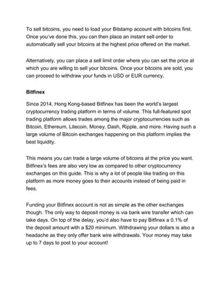 To sell bitcoins, you need to load your Bitstamp account with bitcoins first.
Once you’ve done this, you can then place an instant sell order to
automatically sell your bitcoins at the highest price offered on the market.
Alternatively, you can place a sell limit order where you can set the price at
which you are willing to sell your bitcoins. Once your bitcoins are sold, you
can proceed to withdraw your funds in USD or EUR currency.
Bitfinex
Since 2014, Hong Kong-based Bitfinex has been the world’s largest
cryptocurrency trading platform in terms of volume. This full-featured spot
trading platform allows trades among the major cryptocurrencies such as
Bitcoin, Ethereum, Litecoin, Money, Dash, Ripple, and more. Having such a
large volume of Bitcoin exchanges happening on this platform implies the
best liquidity.
This means you can trade a large volume of bitcoins at the price you want.
Bitfinex’s fees are also very low as compared to other cryptocurrency
exchanges on this guide. This is why a lot of people like trading on this
platform as more money goes to their accounts instead of being paid in
fees.
Funding your Bitfinex account is not as simple as the other exchanges
though. The only way to deposit money is via bank wire transfer which can
take days. On top of the delay, you’d also have to pay Bitfinex a 0.1% of
the deposit amount with a $20 minimum. Withdrawing your dollars is also a
headache as they only offer bank wire withdrawals. Your money may take
up to 7 days to post to your account!
 