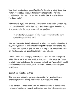You don’t have to stress yourself waiting for the price of bitcoin to go down;
rather, you just buy at regular time intervals to spread the risk and
hold/store your bitcoins in a cold, secure wallet (like a paper wallet or
hardware wallet).
For example, if you have an extra $100 to spare every week, you can buy
bitcoins every week. Some weeks your $100 may buy you more bitcoin,
and some weeks the same amount will buy you less.
This method gives you peace of mind because you don’t need to worry
about the dips in bitcoin price.
You just have to be disciplined enough to follow your regular schedule and
buy when you need to buy without looking at the bitcoin price charts. You
don’t wait for the price to go down just because you see a downward trend
on the charts, you just go right out and buy your bitcoins.
With the dollar cost averaging method, your profits will also average out
when you decide to sell your bitcoins. It might not come anywhere close to
profits if you invested using the lump sum method, but if you sell at the right
time (when the price is high), you’ll still make a healthy profit from your
investment.
Lump Sum Investing Method
The lump sum method is a much riskier method of investing bitcoins
because you will be buying your bitcoins at a single price point.
If you have $100,000 to invest, you will, of course, want to buy the most
number of bitcoins, so you wait for the price to go down. To maximize your
 