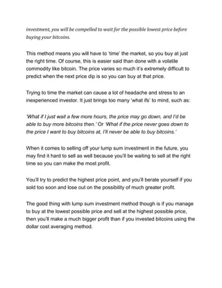 investment, you will be compelled to wait for the possible lowest price before
buying your bitcoins.
This method means you will have to ‘time’ the market, so you buy at just
the right time. Of course, this is easier said than done with a volatile
commodity like bitcoin. The price varies so much it’s extremely difficult to
predict when the next price dip is so you can buy at that price.
Trying to time the market can cause a lot of headache and stress to an
inexperienced investor. It just brings too many ‘what ifs’ to mind, such as:
‘What if I just wait a few more hours, the price may go down, and I’d be
able to buy more bitcoins then.’ Or ‘What if the price never goes down to
the price I want to buy bitcoins at, I’ll never be able to buy bitcoins.’
When it comes to selling off your lump sum investment in the future, you
may find it hard to sell as well because you’ll be waiting to sell at the right
time so you can make the most profit.
You’ll try to predict the highest price point, and you’ll berate yourself if you
sold too soon and lose out on the possibility of much greater profit.
The good thing with lump sum investment method though is if you manage
to buy at the lowest possible price and sell at the highest possible price,
then you’ll make a much bigger profit than if you invested bitcoins using the
dollar cost averaging method.
 