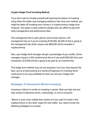 Crypto Hedge Fund Investing Method
If you don’t want to trouble yourself with learning the basics of investing
using either the dollar cost averaging method or the lump sum method, you
might be better off investing your money in a cryptocurrency hedge fund.
However, this option is best suited for people who can afford to pay their
hefty management and performance fees.
The management fee is paid upfront; some funds require a 2%
management fee so if you’re investing $100,000, $2,000 of that is going to
the management fee which means only $98,000 will be invested in
cryptocurrency.
Also, your hedge fund manager will get a percentage of your profits. Some
managers require a 20% performance fee so if you profit $50,000 from your
investment, $10,000 of that is going to be paid as an incentive fee.
The hedge fund method may not suit everyone, but if you look beyond the
fees, you’re at least looking at a hands-off approach to investing which
could prove to be very profitable for both you and your hedge fund
manager.
Strategies To Succeed In Bitcoin Investing
Investing in bitcoin is similar to investing in stocks. Both are high risk and
high reward investments which, undoubtedly, is not for everyone.
Bitcoin is even more volatile than stocks so if you want to invest in this
cryptocurrency or any other crypto for that matter, you need to know the
following strategies to succeed.
 