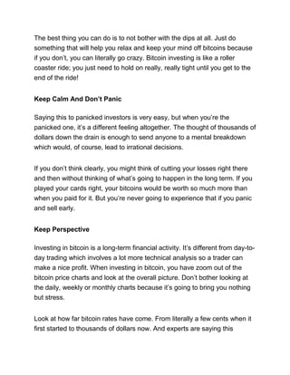 The best thing you can do is to not bother with the dips at all. Just do
something that will help you relax and keep your mind off bitcoins because
if you don’t, you can literally go crazy. Bitcoin investing is like a roller
coaster ride; you just need to hold on really, really tight until you get to the
end of the ride!
Keep Calm And Don’t Panic
Saying this to panicked investors is very easy, but when you’re the
panicked one, it’s a different feeling altogether. The thought of thousands of
dollars down the drain is enough to send anyone to a mental breakdown
which would, of course, lead to irrational decisions.
If you don’t think clearly, you might think of cutting your losses right there
and then without thinking of what’s going to happen in the long term. If you
played your cards right, your bitcoins would be worth so much more than
when you paid for it. But you’re never going to experience that if you panic
and sell early.
Keep Perspective
Investing in bitcoin is a long-term financial activity. It’s different from day-to-
day trading which involves a lot more technical analysis so a trader can
make a nice profit. When investing in bitcoin, you have zoom out of the
bitcoin price charts and look at the overall picture. Don’t bother looking at
the daily, weekly or monthly charts because it’s going to bring you nothing
but stress.
Look at how far bitcoin rates have come. From literally a few cents when it
first started to thousands of dollars now. And experts are saying this
 