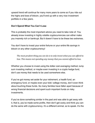 upward trend will continue for many more years to come so if you ride out
the highs and lows of bitcoin, you’ll end up with a very nice investment
portfolio in a few years.
Don’t Spend What You Can’t Lose
This is probably the most important advice you need to take note of. You
already know investing in highly volatile cryptocurrencies can either make
you insanely rich or bankrupt. But it doesn’t have to be these two extremes.
You don’t have to invest your entire fortune or your entire life savings in
bitcoin or any other cryptocurrency!
The most prudent thing you can do is to only invest what you can afford to
lose. This means not spending any money that you cannot afford to lose.
Whether you choose to invest using the dollar cost averaging method, lump
sum investing method, or maybe even investing in a crypto hedge fund,
don’t use money that needs to be used somewhere else.
If you’ve got money set aside for your retirement, a health fund, an
emergency fund, or maybe even your kids’ college money, don’t even think
about touching these funds. So many families have fallen apart because of
wrong financial decisions and spent such important funds on risky
investments.
If you’ve done something similar in the past and was able to get away with
it, that is, you’ve made some profits, then don’t get cocky and think you can
do the same with cryptocurrency. It’s a different animal, so to speak. It’s the
 