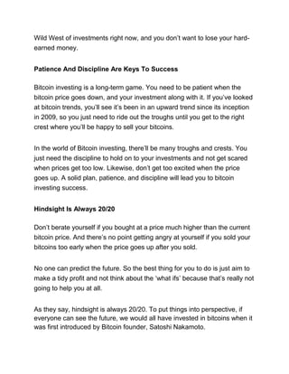 Wild West of investments right now, and you don’t want to lose your hard-
earned money.
Patience And Discipline Are Keys To Success
Bitcoin investing is a long-term game. You need to be patient when the
bitcoin price goes down, and your investment along with it. If you’ve looked
at bitcoin trends, you’ll see it’s been in an upward trend since its inception
in 2009, so you just need to ride out the troughs until you get to the right
crest where you’ll be happy to sell your bitcoins.
In the world of Bitcoin investing, there’ll be many troughs and crests. You
just need the discipline to hold on to your investments and not get scared
when prices get too low. Likewise, don’t get too excited when the price
goes up. A solid plan, patience, and discipline will lead you to bitcoin
investing success.
Hindsight Is Always 20/20
Don’t berate yourself if you bought at a price much higher than the current
bitcoin price. And there’s no point getting angry at yourself if you sold your
bitcoins too early when the price goes up after you sold.
No one can predict the future. So the best thing for you to do is just aim to
make a tidy profit and not think about the ‘what ifs’ because that’s really not
going to help you at all.
As they say, hindsight is always 20/20. To put things into perspective, if
everyone can see the future, we would all have invested in bitcoins when it
was first introduced by Bitcoin founder, Satoshi Nakamoto.
 
