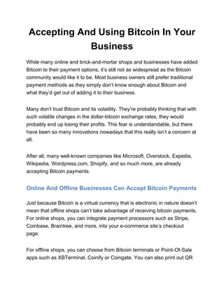 Accepting And Using Bitcoin In Your
Business
While many online and brick-and-mortar shops and businesses have added
Bitcoin to their payment options, it’s still not as widespread as the Bitcoin
community would like it to be. Most business owners still prefer traditional
payment methods as they simply don’t know enough about Bitcoin and
what they’d get out of adding it to their business.
Many don’t trust Bitcoin and its volatility. They’re probably thinking that with
such volatile changes in the dollar-bitcoin exchange rates, they would
probably end up losing their profits. This fear is understandable, but there
have been so many innovations nowadays that this really isn’t a concern at
all.
After all, many well-known companies like Microsoft, Overstock, Expedia,
Wikipedia, Wordpress.com, Shopify, and so much more, are already
accepting Bitcoin payments.
Online And Offline Businesses Can Accept Bitcoin Payments
Just because Bitcoin is a virtual currency that is electronic in nature doesn’t
mean that offline shops can’t take advantage of receiving bitcoin payments.
For online shops, you can integrate payment processors such as Stripe,
Coinbase, Braintree, and more, into your e-commerce site’s checkout
page.
For offline shops, you can choose from Bitcoin terminals or Point-Of-Sale
apps such as XBTerminal, Coinify or Coingate. You can also print out QR
 