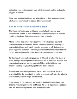 codes that your customers can scan with their mobile wallets and easily
pay you in bitcoins.
Once your bitcoin wallet is set up, all you have to do is announce to the
whole world you’re ready to accept Bitcoin payments!
How To Handle The Volatility Of Bitcoin
The thought of losing your profits and essentially giving away your
merchandise for free to your customers is one scary thought as you can
quickly go bankrupt if all your customers paid in bitcoin.
At one point in time it may have been true, but with Bitcoin payment
processors like Coinbase and BitPay, it’s now possible to receive your
payments in bitcoin and have it instantly converted to US dollars or any
other supported currency. This way you avoid all the risks associated with
bitcoin and receive the full dollar amount you’re supposed to receive.
To illustrate, if your customer pays you $100 worth of bitcoin for a pair of
jeans, then you’re going to receive exactly $100 in your bank account. The
payment gateway you use, for example BitPay, will shield you from
bitcoin’s volatility so you always get the full dollar amount.
For the more enterprising business owners who can handle Bitcoin’s
unpredictability, the opportunity to make even more profit from the bitcoins
they’ve been paid with might be irresistible.
If you belong to this category, you would probably choose to keep your
bitcoins in your digital wallets, and forego the use of a payment processor
who will automatically convert your bitcoins to dollars.
 