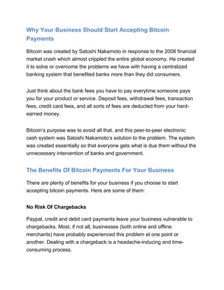 Why Your Business Should Start Accepting Bitcoin
Payments
Bitcoin was created by Satoshi Nakamoto in response to the 2008 financial
market crash which almost crippled the entire global economy. He created
it to solve or overcome the problems we have with having a centralized
banking system that benefited banks more than they did consumers.
Just think about the bank fees you have to pay everytime someone pays
you for your product or service. Deposit fees, withdrawal fees, transaction
fees, credit card fees, and all sorts of fees are deducted from your hard-
earned money.
Bitcoin’s purpose was to avoid all that, and this peer-to-peer electronic
cash system was Satoshi Nakamoto’s solution to the problem. The system
was created essentially so that everyone gets what is due them without the
unnecessary intervention of banks and government.
The Benefits Of Bitcoin Payments For Your Business
There are plenty of benefits for your business if you choose to start
accepting bitcoin payments. Here are some of them:
No Risk Of Chargebacks
Paypal, credit and debit card payments leave your business vulnerable to
chargebacks. Most, if not all, businesses (both online and offline
merchants) have probably experienced this problem at one point or
another. Dealing with a chargeback is a headache-inducing and time-
consuming process.
 