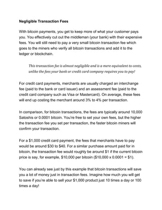 Negligible Transaction Fees
With bitcoin payments, you get to keep more of what your customer pays
you. You effectively cut out the middleman (your bank) with their expensive
fees. You will still need to pay a very small bitcoin transaction fee which
goes to the miners who verify all bitcoin transactions and add it to the
ledger or blockchain.
This transaction fee is almost negligible and is a mere equivalent to cents,
unlike the fees your bank or credit card company requires you to pay!
For credit card payments, merchants are usually charged an interchange
fee (paid to the bank or card issuer) and an assessment fee (paid to the
credit card company such as Visa or Mastercard). On average, these fees
will end up costing the merchant around 3% to 4% per transaction.
In comparison, for bitcoin transactions, the fees are typically around 10,000
Satoshis or 0.0001 bitcoin. You’re free to set your own fees, but the higher
the transaction fee you set per transaction, the faster bitcoin miners will
confirm your transaction.
For a $1,000 credit card payment, the fees that merchants have to pay
would be around $30 to $40. For a similar purchase amount paid for in
bitcoin, the transaction fee would roughly be around $1 if the current bitcoin
price is say, for example, $10,000 per bitcoin ($10,000 x 0.0001 = $1).
You can already see just by this example that bitcoin transactions will save
you a lot of money just in transaction fees. Imagine how much you will get
to save if you’re able to sell your $1,000 product just 10 times a day or 100
times a day!
 