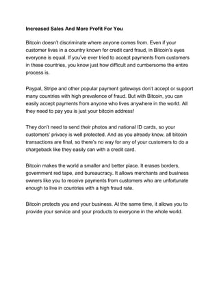 Increased Sales And More Profit For You
Bitcoin doesn’t discriminate where anyone comes from. Even if your
customer lives in a country known for credit card fraud, in Bitcoin’s eyes
everyone is equal. If you’ve ever tried to accept payments from customers
in these countries, you know just how difficult and cumbersome the entire
process is.
Paypal, Stripe and other popular payment gateways don’t accept or support
many countries with high prevalence of fraud. But with Bitcoin, you can
easily accept payments from anyone who lives anywhere in the world. All
they need to pay you is just your bitcoin address!
They don’t need to send their photos and national ID cards, so your
customers’ privacy is well protected. And as you already know, all bitcoin
transactions are final, so there’s no way for any of your customers to do a
chargeback like they easily can with a credit card.
Bitcoin makes the world a smaller and better place. It erases borders,
government red tape, and bureaucracy. It allows merchants and business
owners like you to receive payments from customers who are unfortunate
enough to live in countries with a high fraud rate.
Bitcoin protects you and your business. At the same time, it allows you to
provide your service and your products to everyone in the whole world.
 